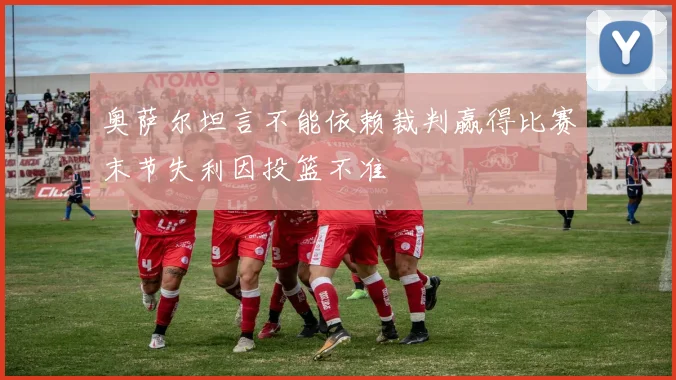 奥萨尔坦言不能依赖裁判赢得比赛末节失利因投篮不准