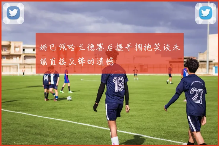 姆巴佩哈兰德赛后握手拥抱笑谈未能直接交锋的遗憾