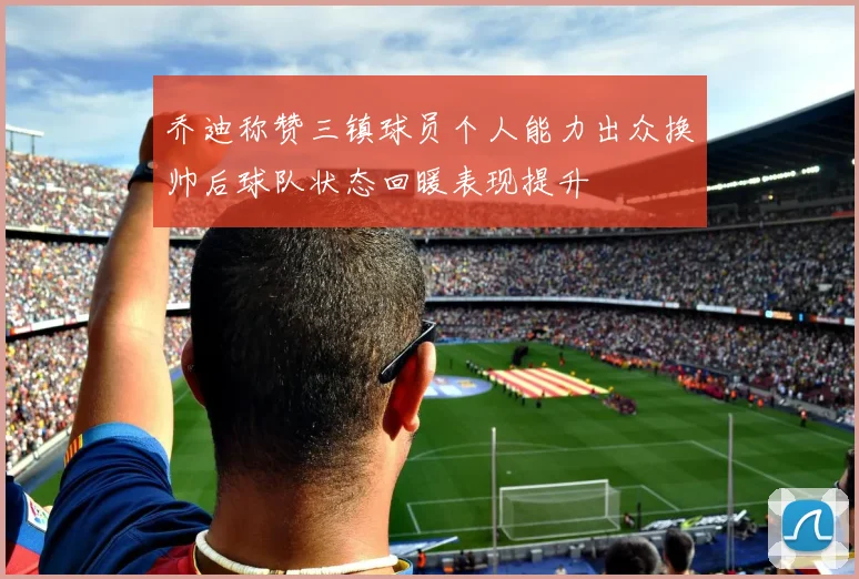 乔迪称赞三镇球员个人能力出众换帅后球队状态回暖表现提升