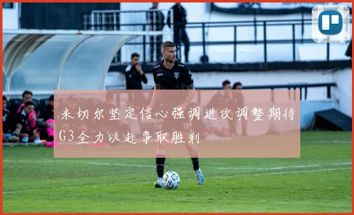 米切尔坚定信心强调进攻调整期待G3全力以赴争取胜利