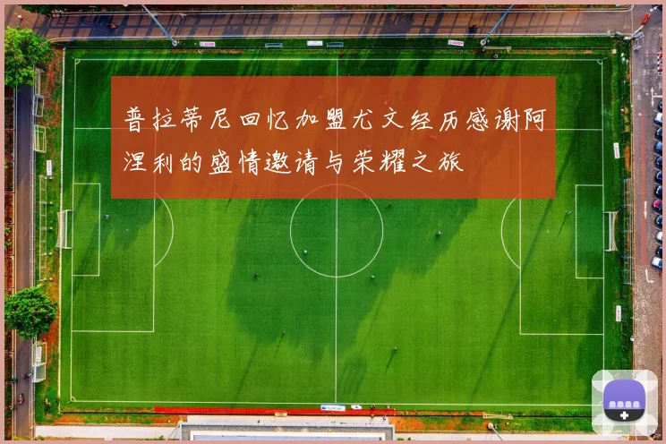 普拉蒂尼回忆加盟尤文经历感谢阿涅利的盛情邀请与荣耀之旅