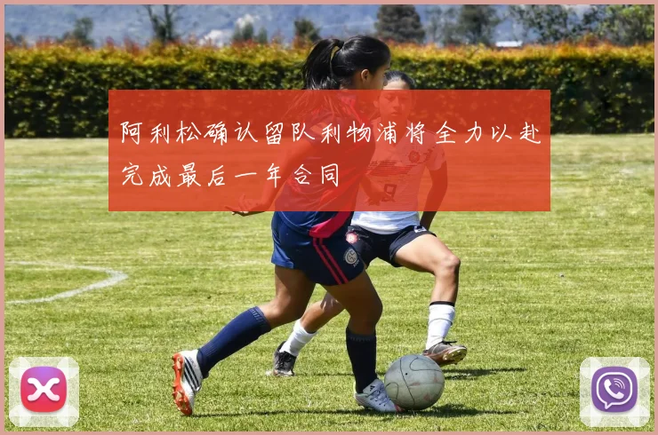 阿利松确认留队利物浦将全力以赴完成最后一年合同