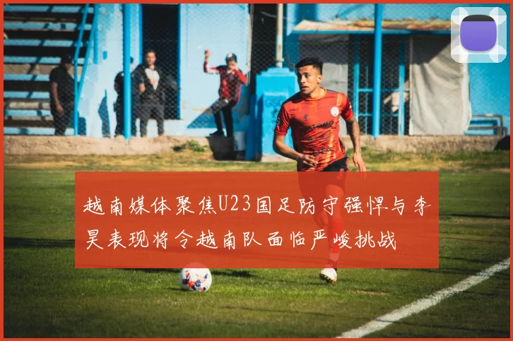 越南媒体聚焦U23国足防守强悍与李昊表现将令越南队面临严峻挑战