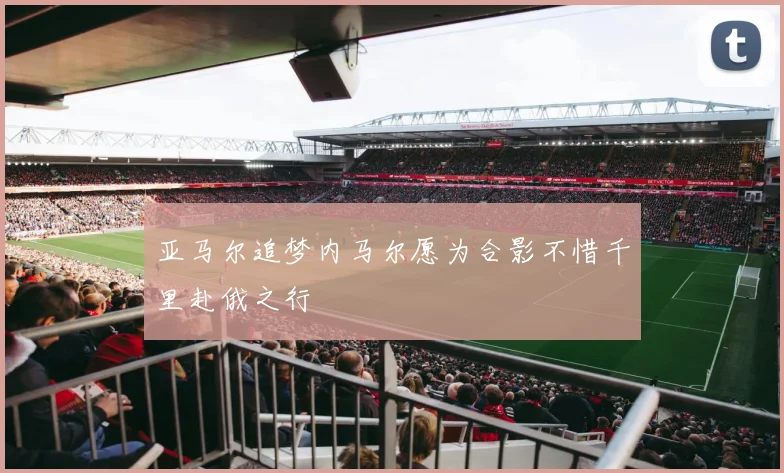 亚马尔追梦内马尔愿为合影不惜千里赴俄之行
