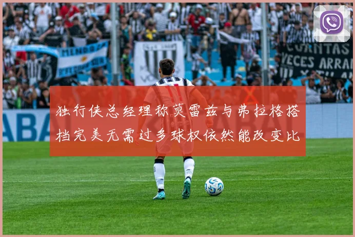 独行侠总经理称莫雷兹与弗拉格搭档完美无需过多球权依然能改变比赛局势
