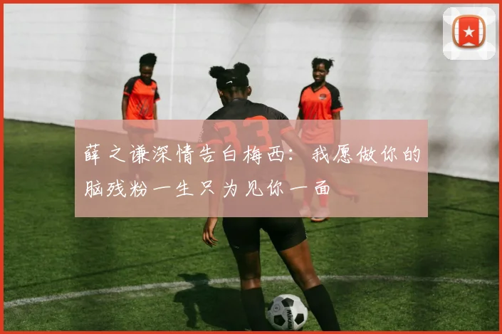 薛之谦深情告白梅西：我愿做你的脑残粉一生只为见你一面