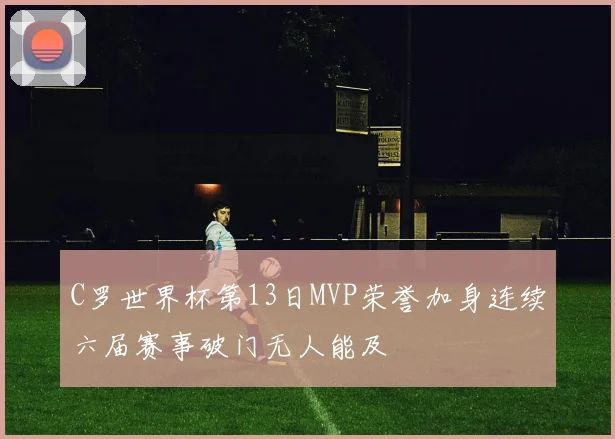 C罗世界杯第13日MVP荣誉加身连续六届赛事破门无人能及