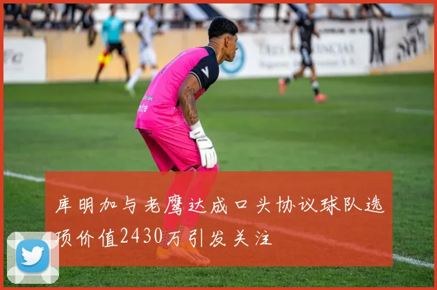库明加与老鹰达成口头协议球队选项价值2430万引发关注