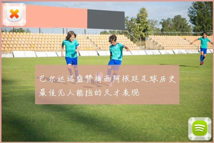 巴尔达诺盛赞梅西阿根廷足球历史最佳无人能挡的天才表现