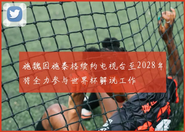 施魏因施泰格续约电视台至2028年将全力参与世界杯解说工作