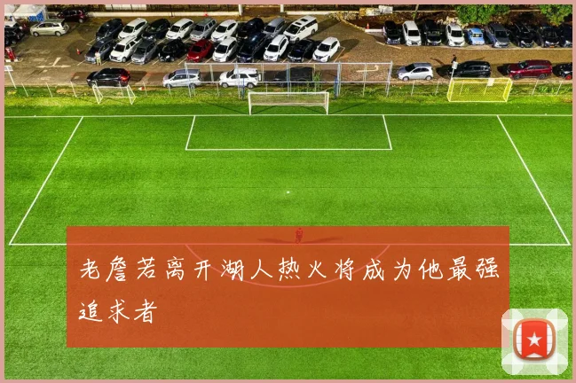 老詹若离开湖人热火将成为他最强追求者
