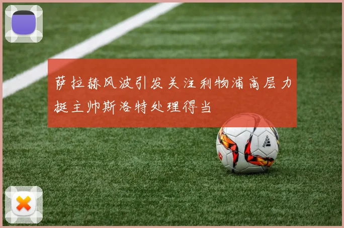 萨拉赫风波引发关注利物浦高层力挺主帅斯洛特处理得当
