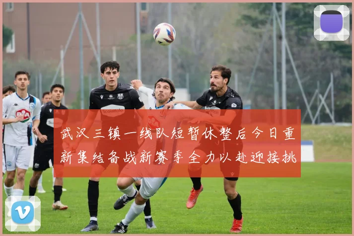 武汉三镇一线队短暂休整后今日重新集结备战新赛季全力以赴迎接挑战
